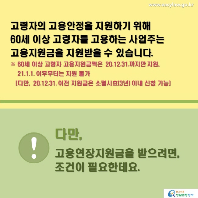 고령자의 고용안정을 지원하기 위해60세 이상 고령자를 고용하는 사업주는고용지원금을 지원받을 수 있습니다.※ 60세 이상 고령자 고용지원금액은 `20.12.31.까지만 지원,  21.1.1. 이후부터는 지원 불가 [다만, `20.12.31. 이전 지원금은 소멸시효(3년) 이내 신청 가능] 다만, 고용연장지원금을 받으려면, 조건이 필요한데요.