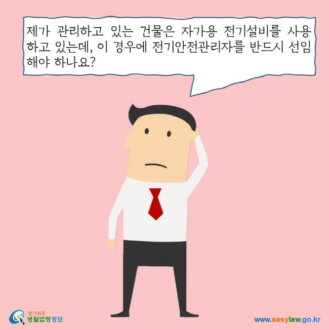 제가 관리하고 있는 건물은 자가용 전기설비를 사용하고 있는데, 이 경우에 전기안전관리자를 반드시 선임해야 하나요? 찾기쉬운 생활법령정보 로고 www.easylaw.go.kr