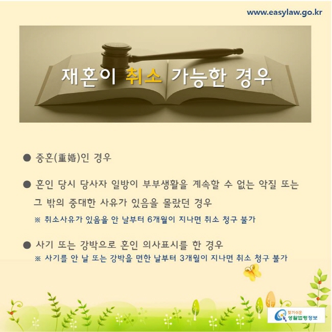 찾기쉬운생활법령정보 www.easylaw.go.kr 
재혼이 취소 가능한 경우 
● 중혼(重婚)인 경우   
● 혼인 당시 당사자 일방이 부부생활을 계속할 수 없는 악질 또는  
   그 밖의 중대한 사유가 있음을 몰랐던 경우 
    ※ 취소사유가 있음을 안 날부터 6개월이 지나면 취소 청구 불가 
 ● 사기 또는 강박으로 혼인 의사표시를 한 경우 
    ※ 사기를 안 날 또는 강박을 면한 날부터 3개월이 지나면 취소 청구 불가 
