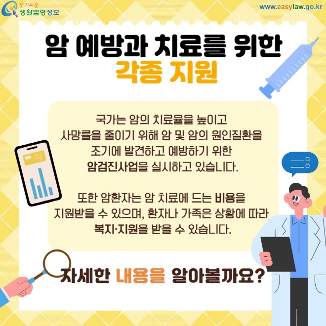 암 예방과 치료를 위한  각종 지원 국가는 암의 치료율을 높이고  사망률을 줄이기 위해 암 및 암의 원인질환을  조기에 발견하고 예방하기 위한  암검진사업을 실시하고 있습니다.  또한 암환자는 암 치료에 드는 비용을  지원받을 수 있으며, 환자나 가족은 상황에 따라  복지·지원을 받을 수 있습니다. 자세한 내용을 알아볼까요?