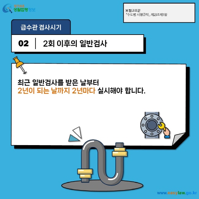 급수관 검사시기 02 2회 이후의 일반검사 최근 일반검사를 받은 날부터  2년이 되는 날까지 2년마다 실시해야 합니다. ※ 참고조문 「수도법 시행규칙」 제23조제1항