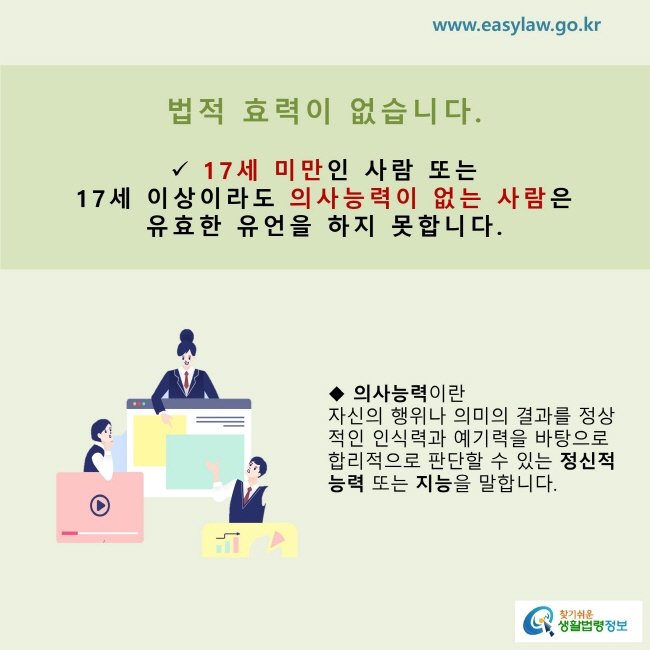 법적 효력이 없습니다.   17세 미만인 사람 또는  17세 이상이라도 의사능력이 없는 사람은  유효한 유언을 하지 못합니다.의사능력이란  자신의 행위나 의미의 결과를 정상적인 인식력과 예기력을 바탕으로 합리적으로 판단할 수 있는 정신적 능력 또는 지능을 말합니다.