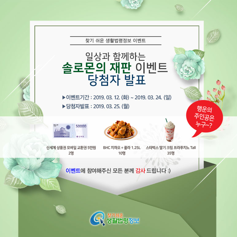 찾기 쉬운 생활법령정보 이벤트 일상과 함께하는 솔로몬의 재판 이벤트 당첨자 발표 ▶ 이벤트기간: 2019. 03. 12.(화)~2019. 03. 24.(일) ▶ 당첨자발표: 2019. 03. 25.(월) 신세계상품권 모바일 교환권 5만원 2명 BHC치하오+콜라 1.25L 10명 스타벅스 딸기 크림 프라프치노 Tall 35명 행운의 주인공은 누구~? 이벤트에 참여해주신 모든 분께 감사드립니다 찾기 쉬운 생활법령정보 이벤트 일상과 함께하는 솔로몬의 재판 이벤트 당첨자 발표 ▶ 이벤트기간: 2019. 03. 12.(화)~2019. 03. 24.(일) ▶ 당첨자발표: 2019. 03. 25.(월) 신세계상품권 모바일 교환권 5만원 2명 BHC치하오+콜라 1.25L 10명 스타벅스 딸기 크림 프라프치노 Tall 35명 행운의 주인공은 누구~? 이벤트에 참여해주신 모든 분께 감사드립니다