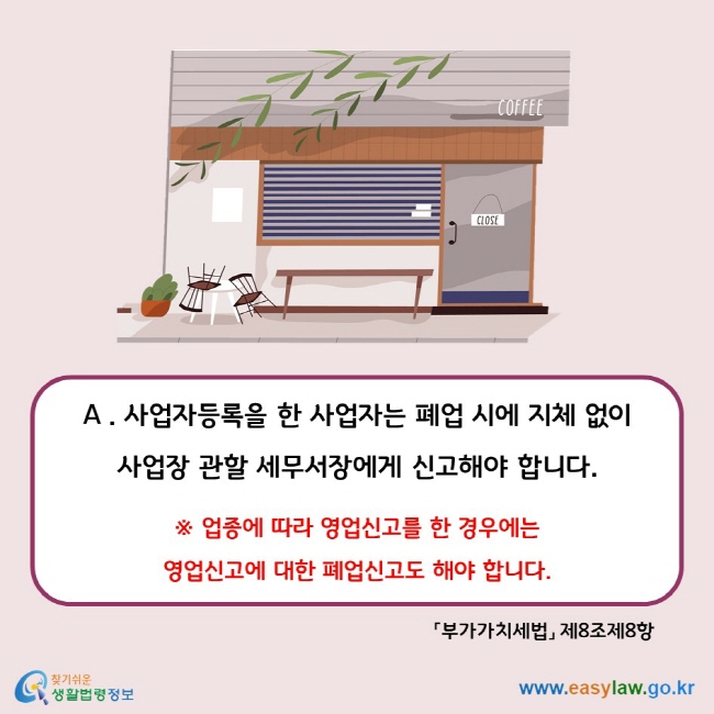 A . 사업자등록을 한 사업자는 폐업 시에 지체 없이 사업장 관할 세무서장에게 신고해야 합니다.  ※ 업종에 따라 영업신고를 한 경우에는  영업신고에 대한 폐업신고도 해야 합니다. 「부가가치세법」 제8조제8항
