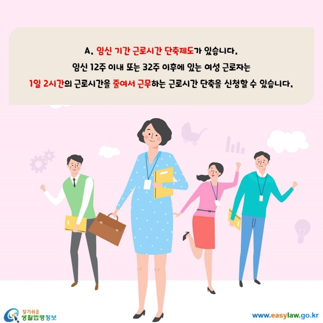 A. 임신 기간 근로시간 단축제도가 있습니다. 임신 12주 이내 또는 32주 이후에 있는 여성 근로자는  1일 2시간의 근로시간을 줄여서 근무하는 근로시간 단축을 신청할 수 있습니다.