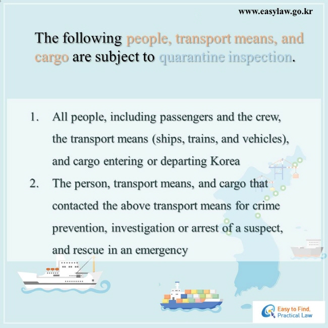 The following people, transport means, and cargo are subject to quarantine inspection.  1. All people, including passengers and the crew, the transport means (ships, trains, and vehicles), and cargo entering or departing Korea   2. The person, transport means, and cargo that contacted the above transport means for crime prevention, investigation or arrest of a suspect, and rescue in an emergency 