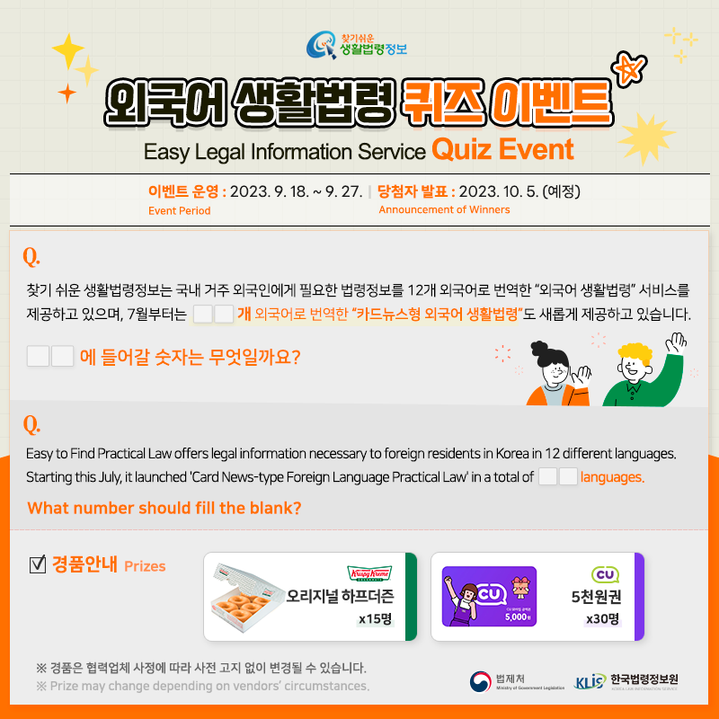찾기 쉬운 생활법령정보 외국어 생활법령 퀴즈 이벤트 Easy Legal Information Service Quiz Event 이벤트 운영Event Period 2023. 9. 18. ~ 9. 27. 당첨자 발표Announcement of Winners 2023. 10. 5.(예정) Q. 찾기 쉬운 생활법령정보는 국내 거주 외국인에게 필요한 법령정보를 12개 외국어로 번역한 “외국어 생활법령” 서비스를 제공하고 있으며, 7월부터는 ㅁㅁ개 언어로 번역한 찾기 쉬운 생활법령정보 외국어 생활법령 퀴즈 이벤트 Easy Legal Information Service Quiz Event 이벤트 운영Event Period 2023. 9. 18. ~ 9. 27. 당첨자 발표Announcement of Winners 2023. 10. 5.(예정) Q. 찾기 쉬운 생활법령정보는 국내 거주 외국인에게 필요한 법령정보를 12개 외국어로 번역한 “외국어 생활법령” 서비스를 제공하고 있으며, 7월부터는 ㅁㅁ개 언어로 번역한