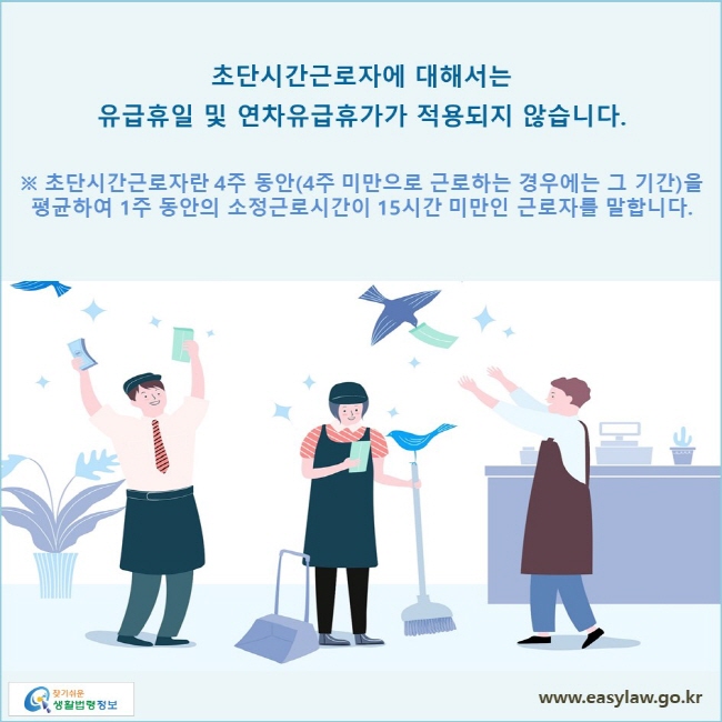 초단시간근로자에 대해서는 유급휴일 및 연창급휴가가 적용되지 않습니다.
※ 초단시간근로자란 4주 동안(4주 미만으로 근로하는 경우에는 그 기간)을 평균하여 1주 동안의 소정근로시간이 15시간 미만인 근로자를 말합니다. 