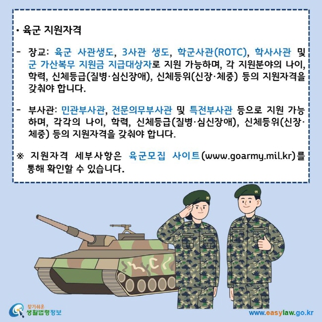 육군 지원자격
장교: 육군 사관생도, 3사관 생도, 학군사관(ROTC), 학사사관 및 군 가산복무 지원금 지급대상자로 지원 가능하며, 각 지원분야의 나이, 학력, 신체등급(질병·심신장애), 신체등위(신장·체중) 등의 지원자격을 갖춰야 합니다.
부사관: 민관부사관, 전문의무부사관 및 특전부사관 등으로 지원 가능하며, 각각의 나이, 학력, 신체등급(질병·심신장애), 신체등위(신장·체중) 등의 지원자격을 갖춰야 합니다.
※ 지원자격 세부사항은 육군모집 사이트(www.goarmy.mil.kr)를 통해 확인할 수 있습니다.
찾기쉬운 생활법령정보 로고
www.easylaw.go.kr
