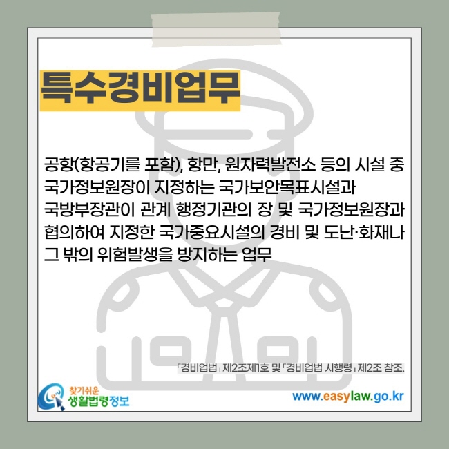 특수경비업무: 공항(항공기를 포함), 항만, 원자력발전소 등의 시설 중 국가정보원장이 지정하는 국가보안목표시설과  국방부장관이 관계 행정기관의 장 및 국가정보원장과 협의하여 지정한 국가중요시설의 경비 및 도난·화재나 그 밖의 위험발생을 방지하는 업무