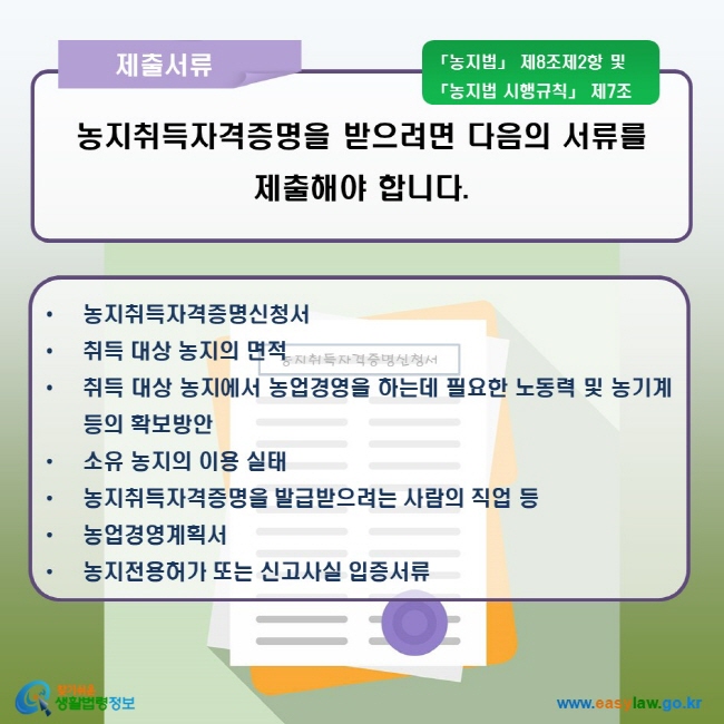 제출서류 농지를 취득하려는 사람은 농지 소재지를 관할하는 시장, 구청장, 읍장 또는 면장에게 농지취득자격증명을 받아야 합니다.  농지취득자격증명신청서, 취득 대상 농지의 면적, 취득 대상 농지에서 농업경영을 하는데 필요한 노동력 및 농기계 등의 확보방안, 소유 농지의 이용 실태, 농지취득자격증명을 발급받으려는 사람의 직업 등, 농업경영계획서, 농지전용허가 또는 신고사실 입증서류