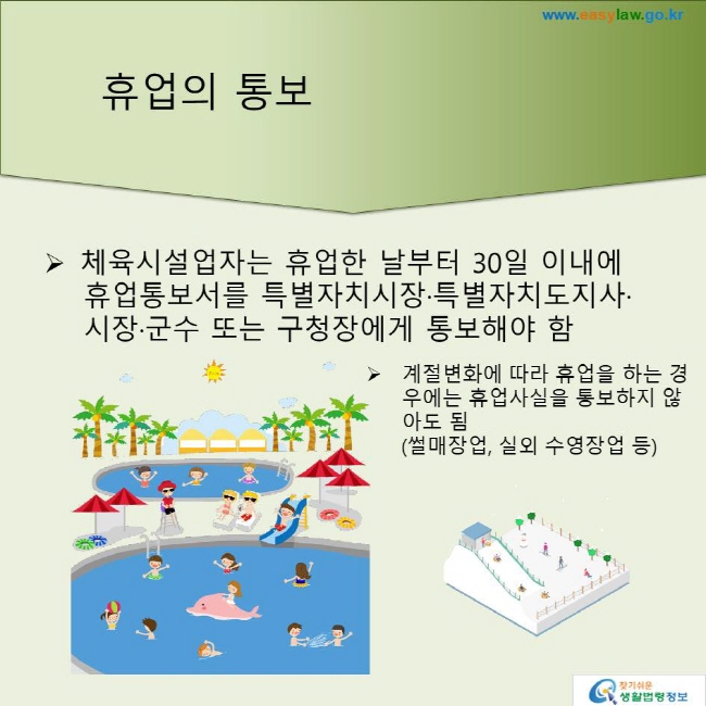 휴업의 통보
체육시설업자는 휴업한 날부터 30일 이내에 휴업통보서를 특별자치시장·특별자치도지사·시장·군수 또는 구청장에게 통보해야 함
계절변화에 따라 휴업을 하는 경우에는 휴업사실을 통보하지 않아도 됨(썰매장업, 실외 수영장업 등)