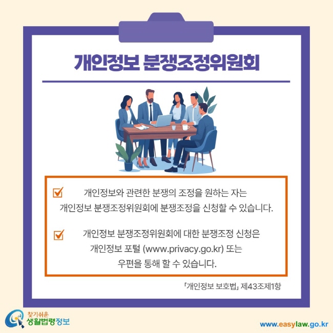 개인정보 분쟁조정위원회 개인정보와 관련한 분쟁의 조정을 원하는 자는 개인정보 분쟁조정위원회에 분쟁조정을 신청할 수 있습니다. 개인정보 분쟁조정위원회에 대한 분쟁조정 신청은 개인정보 포털(www.privacy.go.kr)또는 우편을 통해 할 수 있습니다. 개인정보 보호법 제43조제1항