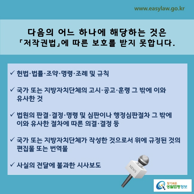 www.easylaw.go.kr 다음의 어느 하나에 해당하는 것은 「저작권법」에 따른 보호를 받지 못합니다. √ 헌법·법률·조약·명령·조례 및 규칙 √ 국가 또는 지방자치단체의 고시·공고·훈령 그 밖에 이와 유사한 것 √ 법원의 판결·결정·명령 및 심판이나 행정심판절차 그 밖에 이와 유사한 절차에 따른 의결·결정 등 √ 국가 또는 지방자치단체가 작성한 것으로서 위에 규정된 것의 편집물 또는 번역물 · 사실의 전달에 불과한 시사보도 