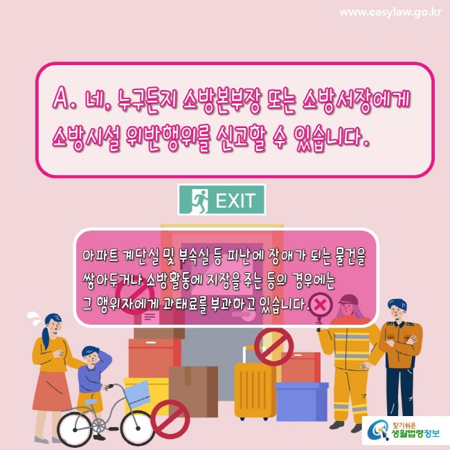  www.easylaw.go.kr A. 네, 누구든지 소방본부장 또는 소방서장에게 소방시설 위반행위를 신고할 수 있습니다.  아파트 계단실 및 부속실 등 피난에 장애가 되는 물건을 설치 또는 방치하는 경우에는 그 행위자에게 과태료를 부과하고 있습니다. 