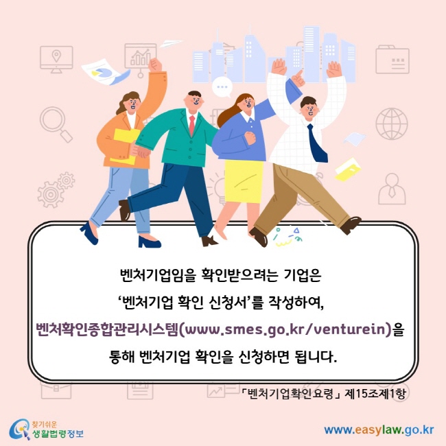 벤처기업임을 확인받으려는 기업은 ‘벤처기업 확인 신청서’를 작성하여, 벤처확인종합관리시스템(www.smes.go.kr/venturein)을 통해 벤처기업 확인을 신청하면 됩니다.「벤처기업확인요령」 제15조제1항