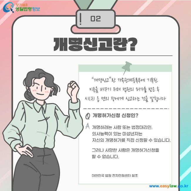 02. 개명신고란? 개명신고란 가족관계등록부에 기록된 이름을 바꾸기 위해 법원의 허가를 받은 후 시(구) 읍 면의 장에게 신고하는 것을 말합니다. Q 개명허가신청 신청인? A 개명하려는 사람 또는 법정대리인. 의사능력이 있는 미성년자는 자신의 개명허가를 직접 신청할 수 있습니다. 그러나 사망한 사람은 개명허가신청을 할 수 없습니다. 대한민국 법원 전자민원센터 참조