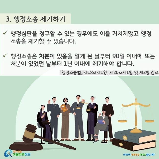 3. 행정소송 제기하기 - 행정심판을 청구할 수 있는 경우에도 이를 거치지않고 행정소송을 제기할 수 있습니다. - 행정소송은 처분이 있음을 알게 된 날부터 90일 이내에 또는 처분이 있었던 날부터 1년 이내에 제기해야 합니다. 「행정소송법」 제18조제1항, 제20조제1항 및 제2항 참조 찾기쉬운 생활법령정보(www.easylaw.go.kr)