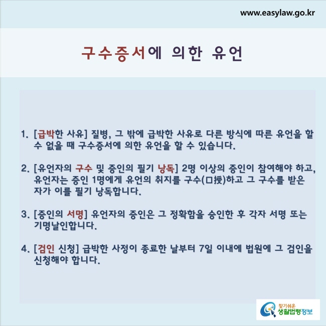 구수증서에 의한 유언1. [급박한 사유] 질병, 그 밖에 급박한 사유로 다른 방식에 따른 유언을 할 수 없을 때 구수증서에 의한 유언을 할 수 있습니다.2. [유언자의 구수 및 증인의 필기 낭독] 2명 이상의 증인이 참여해야 하고, 유언자는 증인 1명에게 유언의 취지를 구수하고 그 구수를 받은 자가 이를 필기 낭독합니다.3. [증인의 서명] 유언자의 증인은 그 정확함을 승인한 후 각자 서명 또는 기명날인합니다.4. [검인 신청] 급박한 사정이 종료한 날부터 7일 이내에 법원에 그 검인을 신청해야 합니다.