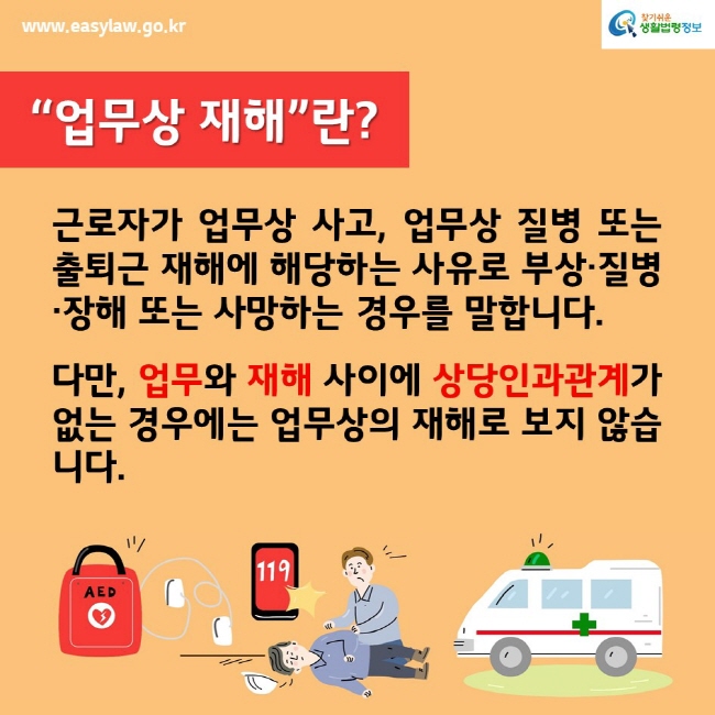 www.easylaw.go.kr찾기쉬운생활법령정보“업무상 재해”란?근로자가 업무상 사고, 업무상 질병 또는 출퇴근 재해에 해당하는 사유로 부상·질병 ·장해 또는 사망하는 경우를 말합니다.다만, 업무와 재해 사이에 상당인과관계가 없는 경우에는 업무상의 재해로 보지 않습니다.