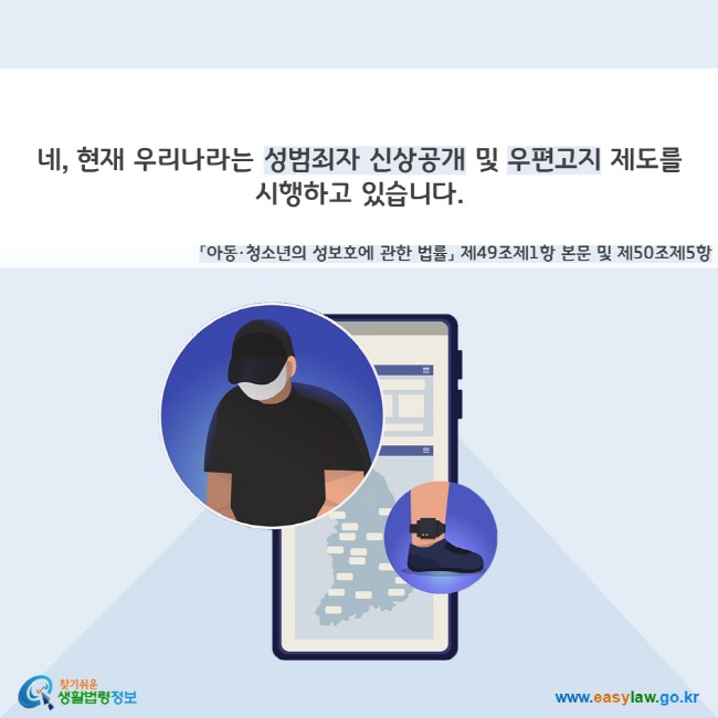 네, 현재 우리나라는 성범죄자 신상공개 및 우편고지 제도를  시행하고 있습니다(「아동·청소년의 성보호에 관한 법률」 제49조제1항 본문 및 제50조제5항). 찾기쉬운 생활법령정보(www.easylaw.go.kr)