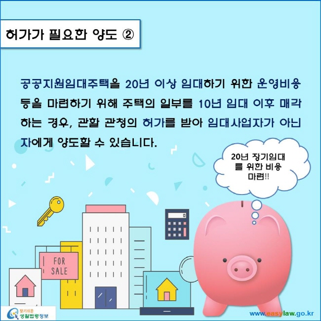 www.easylaw.go.kr 허가가 필요한 양도 ② 공공지원임대주택을 20년 이상 임대하기 위한 운영비용 등을 마련하기 위해 주택의 일부를 10년 임대 이후 매각하는 경우, 관할 관청의 허가를 받아 임대사업자가 아닌 자에게 양도할 수 있습니다.  