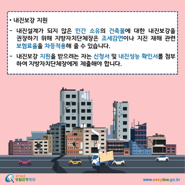 내진보강 지원 내진설계가 되지 않은 민간 소유의 건축물에 대한 내진보강을 권장하기 위해 지방자치단체장은 조세감면이나 지진 재해 관련 보험료율을 차등적용해 줄 수 있습니다. 내진보강 지원을 받으려는 자는 신청서 및 내진성능 확인서를 첨부하여 지방자치단체장에게 제출해야 합니다. 찾기쉬운 생활법령정보 로고 www.easylaw.go.kr