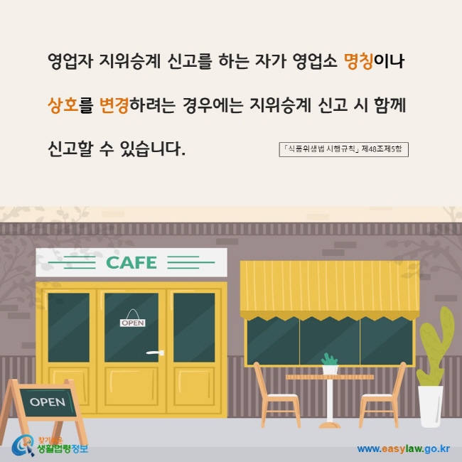 www.easylaw.go.kr 영업자 지위승계 신고를 하는 자가 영업소 명칭이나 상호를 변경하려는 경우에는 지위승계 신고 시 함께 신고할 수 있습니다. 「식품위생법 시행규칙」 제48조제5항