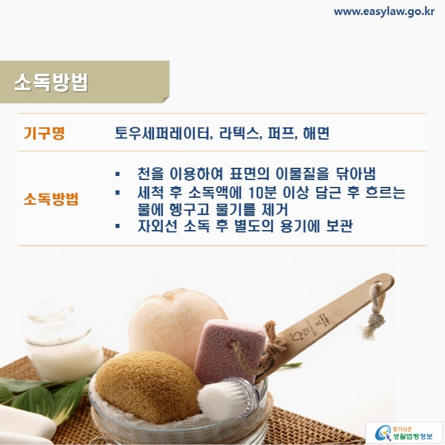 www.easylaw.go.kr 소독방법 기구명: 토우세퍼레이터, 라텍스, 퍼프, 해면 소독방법: ● 천을 이용하여 표면의 이물질을 닦아냄 ● 세척 후 소독액에 10분 이상 담근 후 흐르는 물에 헹구고 물기를 제거 ● 자외선 소독 후 별도의 용기에 보관