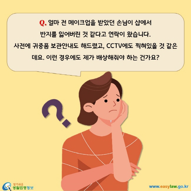 얼마 전 메이크업을 받았던 손님이 샵에서 
반지를 잃어버린 것 같다고 연락이 왔습니다. 
사전에 귀중품 보관안내도 해드렸고, CCTV에도 찍혀있을 것 같은데요. 이런 경우에도 제가 배상해줘야 하는 건가요? 
