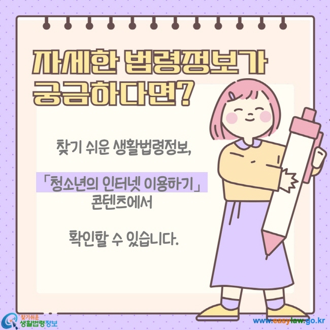 청소년의 인터넷 이용하기 ⑤ 자세한 법령정보가 궁금하다면? 찾기 쉬운 생활법령정보, 「청소년의 인터넷 이용하기」 콘텐츠에서 확인할 수 있습니다.