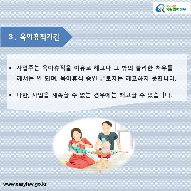 3. 육아휴직기간

사업주는 육아휴직을 이유로 해고나 그 밖의 불리한 처우를 해서는 안 되며, 육아휴직 중인 근로자는 해고하지 못합니다.

다만, 사업을 계속할 수 없는 경우에는 해고할 수 있습니다.