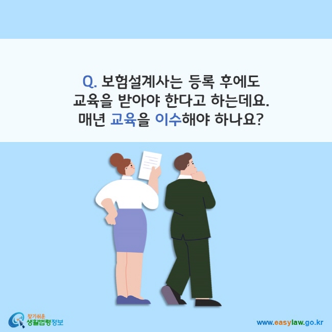 www.easylaw.go.kr Q. 보험설계사는 등록 후에도 교육을 받아야 한다고 하는데요. 매년 교육을 이수해야 하나요?