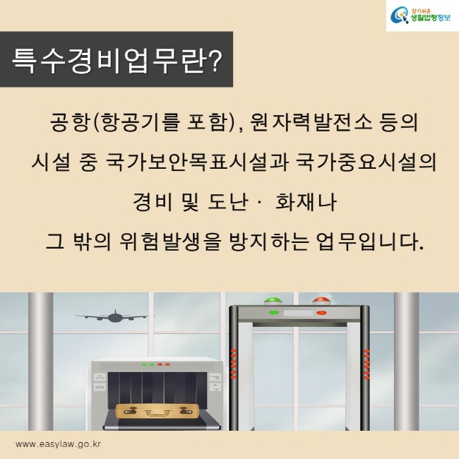 찾기쉬운생활법령정보 로고
www.easylaw.go.kr
특수경비업무란?
공항(항공기를 포함), 원자력발전소 등의 
시설 중 국가보안목표시설과 국가중요시설의 
경비 및 도난· 화재나 
그 밖의 위험발생을 방지하는 업무입니다.
