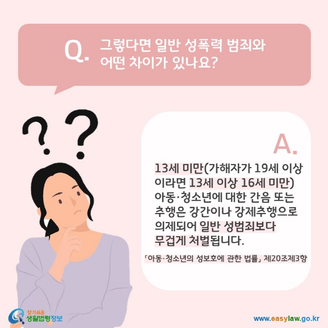 Q. 그렇다면 일반 성폭력 범죄와 어떤 차이가 있나요? A. 13세 미만(가해자가 19세 이상 이라면 13세 이상 16세 미만) 아동·청소년에 대한 간음 또는  추행은 강간이나 강제추행으로 의제되어 일반 성범죄보다 무겁게 처벌됩니다(「아동·청소년의 성보호에 관한 법률」 제20조제3항). 찾기쉬운 생활법령정보(www.easylaw.go.kr)