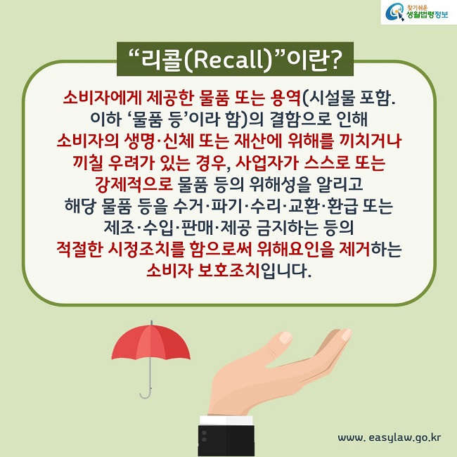 “리콜(Recall)”이란? 소비자에게 제공한 물품 또는 용역(시설물 포함. 이하 ‘물품 등’이라 함)의 결함으로 인해 소비자의 생명·신체 또는 재산에 위해를 끼치거나 끼칠 우려가 있는 경우, 사업자가 스스로 또는 강제적으로 물품 등의 위해성을 알리고 해당 물품 등을 수거·파기·수리·교환·환급 또는 제조·수입·판매·제공 금지하는 등의 적절한 시정조치를 함으로써 위해요인을 제거하는 소비자 보호조치입니다.