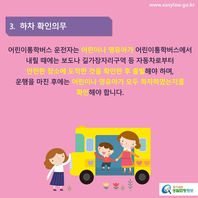 3.  하차 확인의무
어린이통학버스 운전자는 어린이나 영유아가 어린이통학버스에서 내릴 때에는 보도나 길가장자리구역 등 자동차로부터 안전한 장소에 도착한 것을 확인한 후 출발해야 하며, 운행을 마친 후에는 어린이나 영유아가 모두 하차하였는지를 확인해야 합니다.
