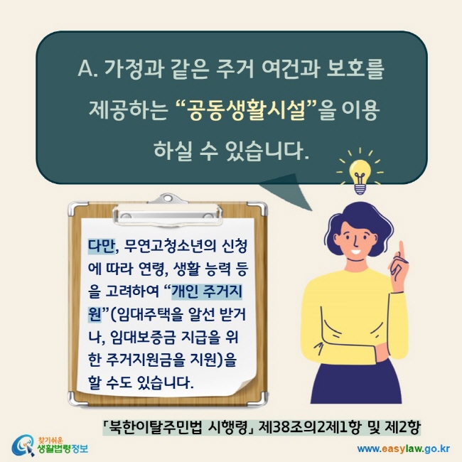 A. 가정과 같은 주거 여건과 보호를 제공하는 “공동생활시설”을 이용하실 수 있습니다. 다만, 무연고청소년의 신청에 따라 연령, 생활 능력 등을 고려하여 “개인 주거지원”(임대주택을 알선 받거나, 임대보증금 지급을 위한 주거지원금을 지원)을 할 수도 있습니다.  「북한이탈주민법 시행령」 제38조의2제1항 및 제2항