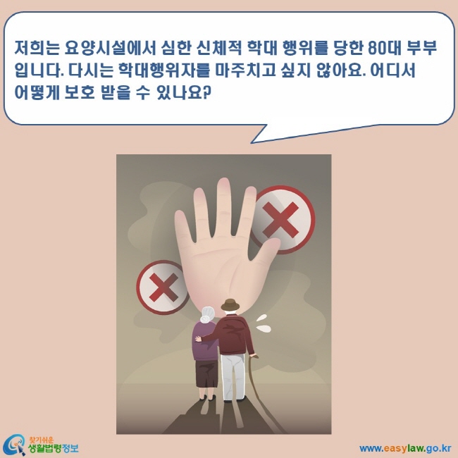 www.easylaw.go.kr 찾기쉬운 생활법령정보 로고 저희는 요양시설에서 심한 신체적 학대 행위를 당한 80대 부부입니다. 다시는 학대행위자를 마주치고 싶지 않아요. 어디서 어떻게 보호 받을 수 있나요?