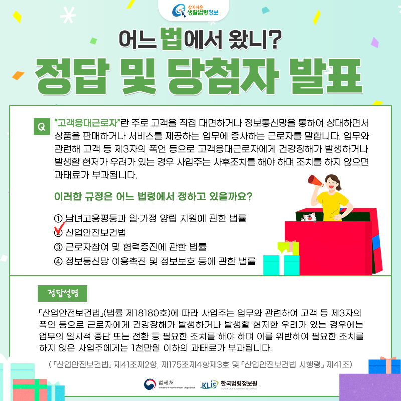 찾기 쉬운 생활법령정보 어느 법에서 왔니? 정답 및 당첨자 발표 Q. “고객응대근로자”란 주로 고객을 직접 대면하거나 정보통신망을 통하여 상대하면서 상품을 판매하거나 서비스를 제공하는 업무에 종사하는 근로자를 말합니다. 업무와 관련해 고객 등 제3자의 폭언 등으로 고객응대근로자에게 건강장해가 발생하거나 발생할 현저가 우려가 있는 경우 사업주는 사후조치를 해야 하며 조치를 하지 않으면 과태료가 부과됩니다.        이러한 규정은 어느 법령에서 정하고 있을까요?     ① 남녀고용평등과 일ㆍ가정 양립 지원에 관한 법률    ② 산업안전보건법    ③ 근로자참여 및 협력증진에 관한 법률    ④ 정보통신망 이용촉진 및 정보보호 등에 관한 법률  정답: ② 산업안전보건법  「산업안전보건법」(법률 제18180호)에 따라 사업주는 업무와 관련하여 고객 등 제3자의 폭언 등으로 근로자에게 건강장해가 발생하거나 발생할 현저한 우려가 있는 경우에는 업무의 일시적 중단 또는 전환 등 필요한 조치를 해야 하며 이를 위반하여 필요한 조치를 하지 않은 사업주에게는 1천만원 이하의 과태료가 부과됩니다.   ( 「산업안전보건법」 제41조제2항, 제175조제4항제3호 및 「산업안전보건법 시행령」 제41조)