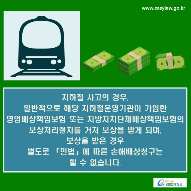 지하철 사고의 경우, 일반적으로 해당 지하철운영기관이 가입한 영업배상책임보험 또는 지방자치단체배상책임보험의 보상처리절차를 거쳐 보상을 받게 되며, 보상을 받은 경우 별도로 「민법」에 따른 손해배상청구는 할 수 없습니다.
