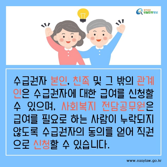 수급권자 본인, 친족 및 그 밖의 관계인은 수급권자에 대한 급여를 신청할 수 있으며, 사회복지 전담공무원은 급여를 필요로 하는 사람이 누락되지 않도록 수급권자의 동의를 얻어 직권으로 신청할 수 있습니다. 찾기쉬운생활법령정보www.easylaw.go.kr