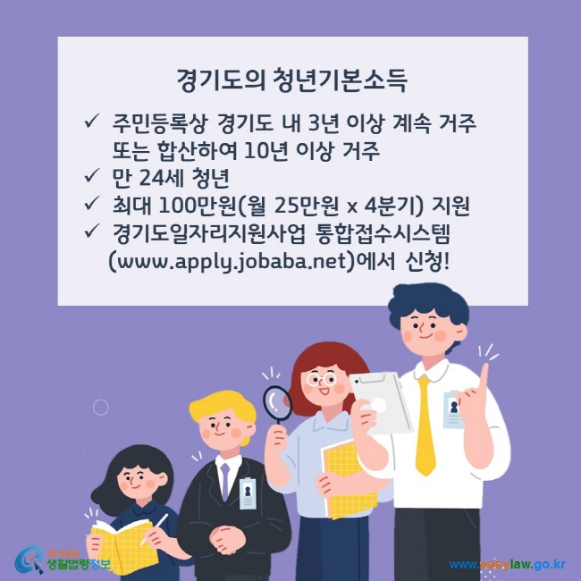 경기도의 청년기본소득, 주민등록상 경기도 내 3년 이상 계속 거주 또는 합산하여 10년 이상 거주 만 24세 청년, 최대 100만원(월 25만원 x 4분기) 지원, 경기도일자리지원사업 통합접수시스템(www.apply.jobaba.net)에서 신청! 찾기쉬운 생활법령정보(www.easylaw.go.kr)