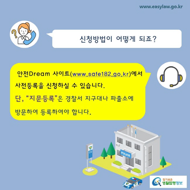 신청방법이 어떻게 되죠?
안전Dream 사이트(www.safe182.go.kr)에서 사전등록을 신청하실 수 있습니다.
단, “지문등록”은 경찰서 지구대나 파출소에 
방문하여 등록하여야 합니다. 
