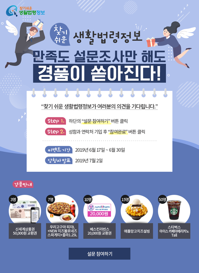찾기 쉬운 생활법령정보 만족도 설문조사만 해도 경품이 쏟아진다!&#10;찾기 쉬운 생활법령정보가 여러분의 의견을 기다립니다.&#10;Step1. 하단의 '설문 참여하기' 버튼 클릭&#10;Step2. 성함과 연락처 기입 후 '참여완료' 버튼 클릭&#10;이벤트 기간 : 2019년 6월 17일~6월 30일&#10;당첨자 발표 : 2019년 7월 2일&#10;경품안내&#10;3명:  신세계상품권 50,000원&#10;7명 : 우리고구마 피자 L+NEW치즈볼로네즈스파게티+콜라1.25L,&#10;10명 : 베스킨라빈스 20,000원&#10;15명 : 애플망고치즈설빙&#10;50명 : 스타벅스 아이스카페아메리카노Tall&#10;설문 참여하기