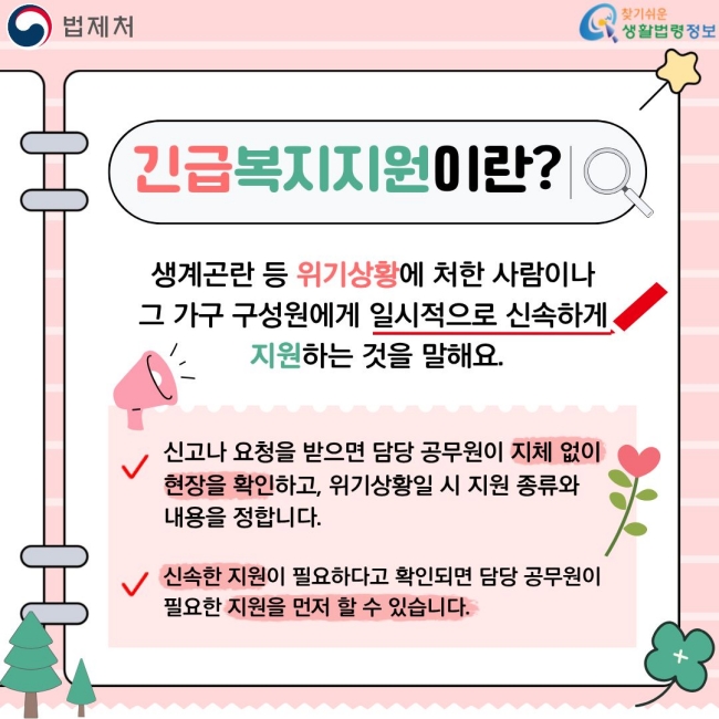 긴급복지지원이란?  생계곤란 등 위기상황에 처한 사람이나 그 가족 구성원에게 일시적으로 신속하게 지원하는 것을 말해요.  ✓ 신고나 도움을 받으면 담당 공무원이 지체 없이 현장확인하며, 위기상황인지 및 지원의 필요성을 확인합니다.  ✓ 신속한 지원이 필요하다고 확인되면 담당 공무원이 필요한 지원을 먼저 할 수 있습니다.