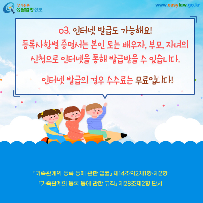 03. 인터넷 발급도 가능해요! 등록사항별 증명서는 본인 또는 배우자, 부모, 자녀의 신청으로 인터넷을 통해 발급받을 수 있습니다. 인터넷 발급의 경우 수수료는 무료입니다! 가족관계의 등록 등에 관한 법률 제14조의2제1항제2항 가족관계의 등록 등에 관한 규칙 제28조제2항 단서