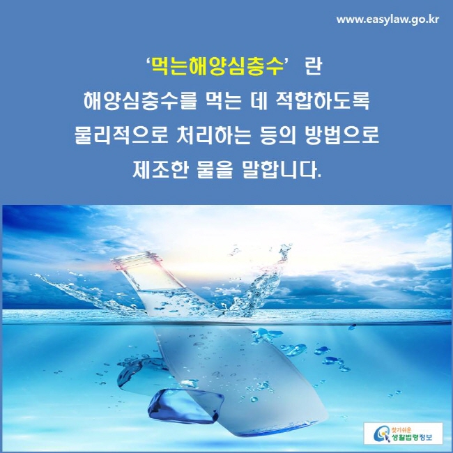 ‘먹는해양심층수’란 해양심층수를 먹는 데 적합하도록 물리적으로 처리하는 등의 방법으로 제조한 물을 말합니다.