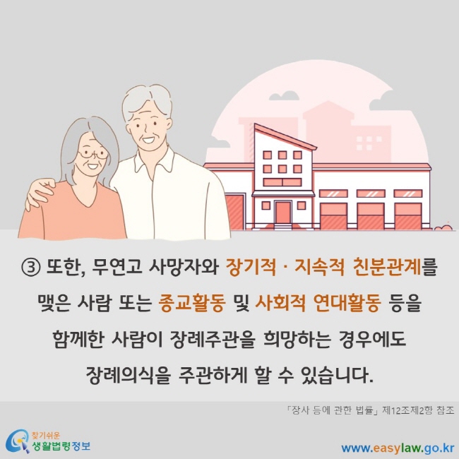 또한, 무연고 사망자와 장기적 지속적 친분관계를 맺은 사람 또는 종교활동 및 사회적 연대활동 등을 함께한 사람이 장례주관을 희망하는 경우에도 장례의식을 주관하게 할 수 있습니다. 「장사 등에 관한 법률」 제12조제2항 참조