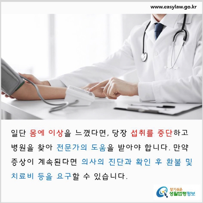 일단 몸에 이상을 느꼈다면, 당장 섭취를 중단하고 병원을 찾아 전문가의 도움을 받아야 합니다. 만약 증상이 계속된다면 의사의 진단과 확인 후 환불 및 치료비 등을 요구할 수 있습니다. www.easylaw.go.kr 찾기 쉬운 생활법령정보 로고